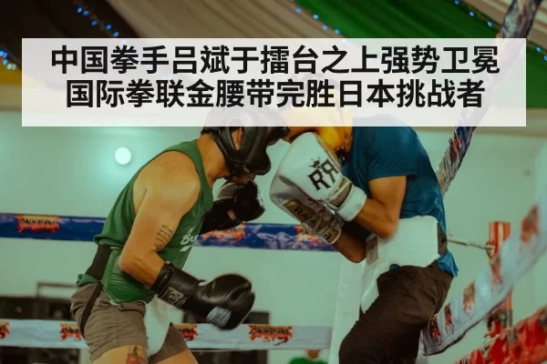中国拳手吕斌于擂台之上强势卫冕国际拳联金腰带完胜日本挑战者