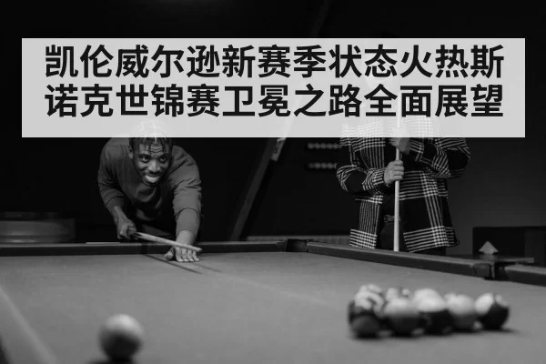 凯伦威尔逊新赛季状态火热斯诺克世锦赛卫冕之路全面展望