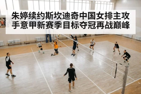 朱婷续约斯坎迪奇中国女排主攻手意甲新赛季目标夺冠再战巅峰